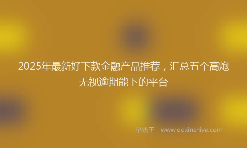 2025年最新好下款金融产品推荐，汇总五个高炮无视逾期能下的平台