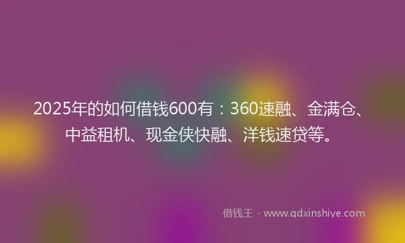 2025年的如何借钱600有：360速融、金满仓、中益租机、现金侠快融、洋钱速贷等。