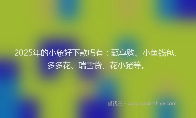 2025年的小象好下款吗有：甄享购、小鱼钱包、多多花、瑞雪贷、花小猪等。