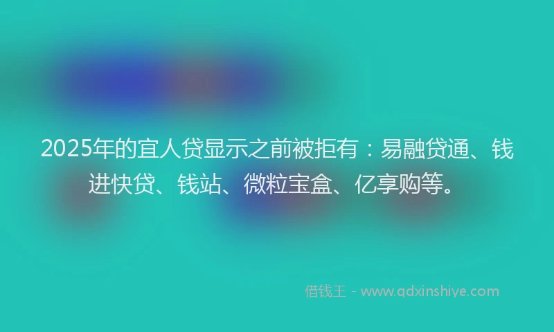 2025年的宜人贷显示之前被拒有：易融贷通、钱进快贷、钱站、微粒宝盒、亿享购等。