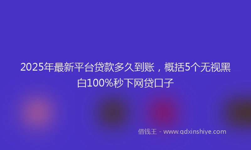 2025年最新平台贷款多久到账，概括5个无视黑白100%秒下网贷口子