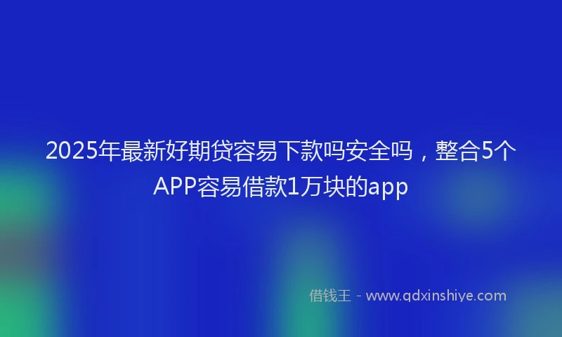 2025年最新好期贷容易下款吗安全吗，整合5个APP容易借款1万块的app