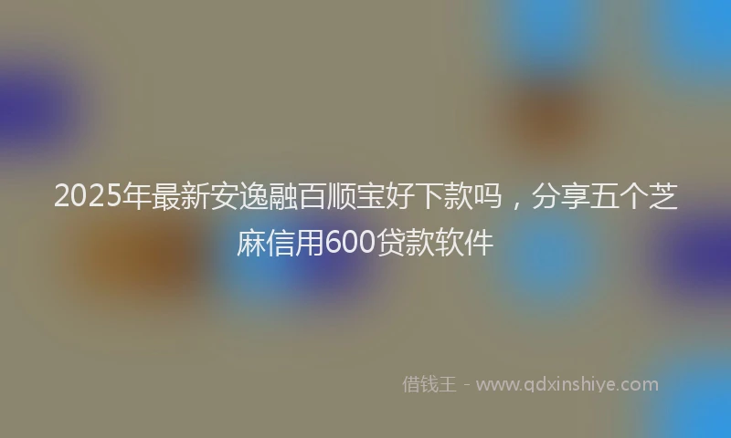 2025年最新安逸融百顺宝好下款吗，分享五个芝麻信用600贷款软件