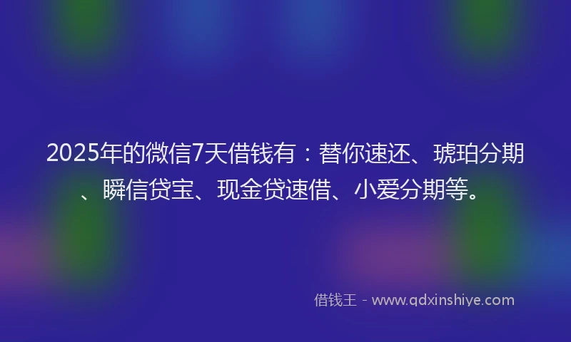 2025年的微信7天借钱有：替你速还、琥珀分期、瞬信贷宝、现金贷速借、小爱分期等。