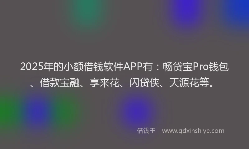 2025年的小额借钱软件APP有：畅贷宝Pro钱包、借款宝融、享来花、闪贷侠、天源花等。