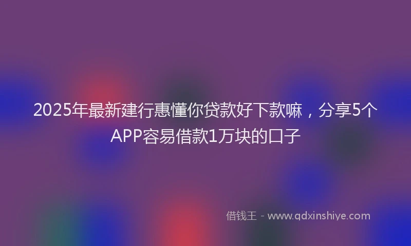 2025年最新建行惠懂你贷款好下款嘛，分享5个APP容易借款1万块的口子