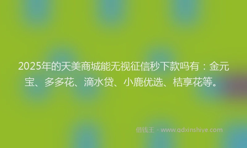 2025年的天美商城能无视征信秒下款吗有：金元宝、多多花、滴水贷、小鹿优选、桔享花等。