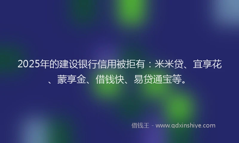 2025年的建设银行信用被拒有：米米贷、宜享花、蒙享金、借钱快、易贷通宝等。