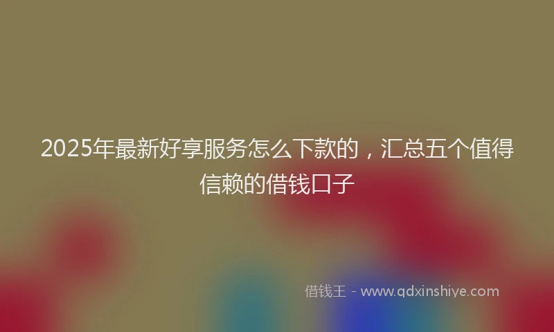 2025年最新好享服务怎么下款的，汇总五个值得信赖的借钱口子
