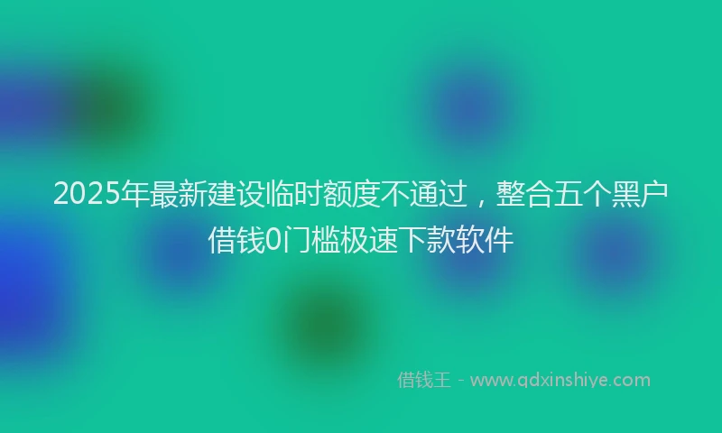 2025年最新建设临时额度不通过，整合五个黑户借钱0门槛极速下款软件