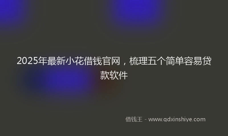 2025年最新小花借钱官网，梳理五个简单容易贷款软件