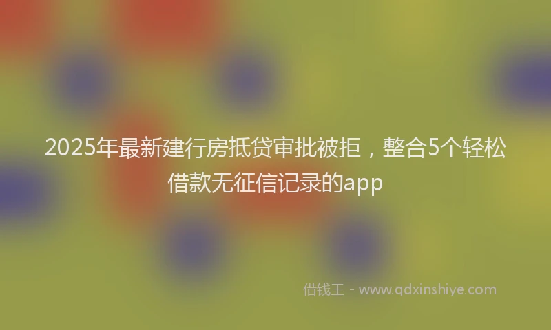 2025年最新建行房抵贷审批被拒，整合5个轻松借款无征信记录的app