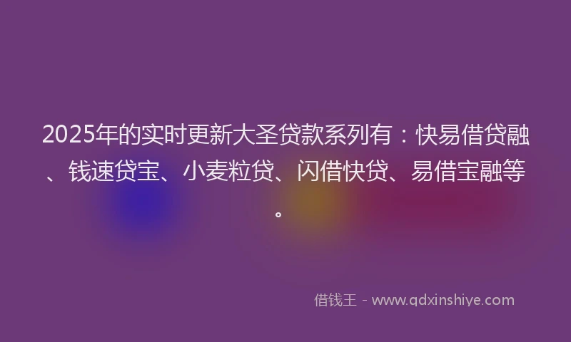 2025年的实时更新大圣贷款系列有：快易借贷融、钱速贷宝、小麦粒贷、闪借快贷、易借宝融等。