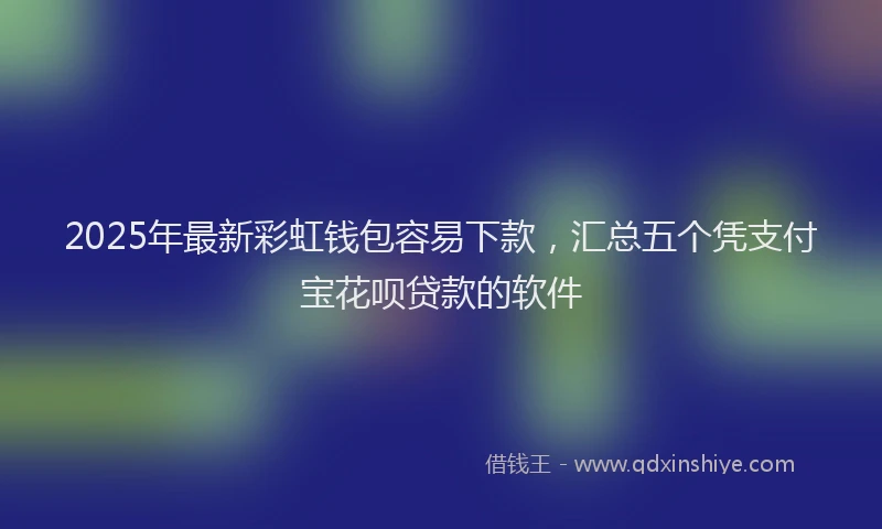 2025年最新彩虹钱包容易下款，汇总五个凭支付宝花呗贷款的软件