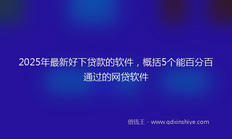 2025年最新好下贷款的软件，概括5个能百分百通过的网贷软件