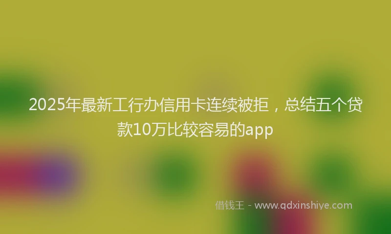 2025年最新工行办信用卡连续被拒，总结五个贷款10万比较容易的app