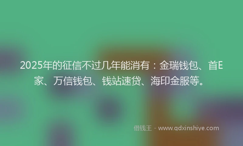 2025年的征信不过几年能消有：金瑞钱包、首E家、万信钱包、钱站速贷、海印金服等。