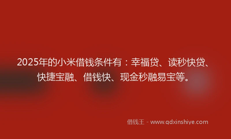 2025年的小米借钱条件有：幸福贷、读秒快贷、快捷宝融、借钱快、现金秒融易宝等。