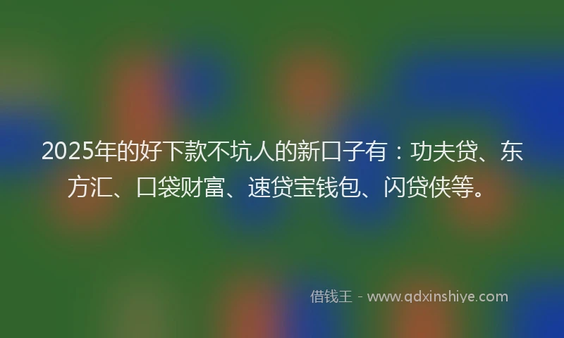 2025年的好下款不坑人的新口子有：功夫贷、东方汇、口袋财富、速贷宝钱包、闪贷侠等。