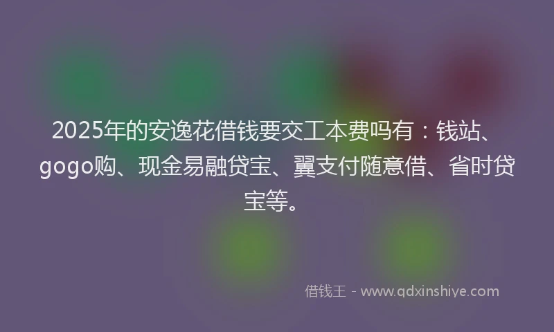 2025年的安逸花借钱要交工本费吗有：钱站、gogo购、现金易融贷宝、翼支付随意借、省时贷宝等。