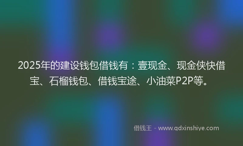 2025年的建设钱包借钱有：壹现金、现金侠快借宝、石榴钱包、借钱宝途、小油菜P2P等。