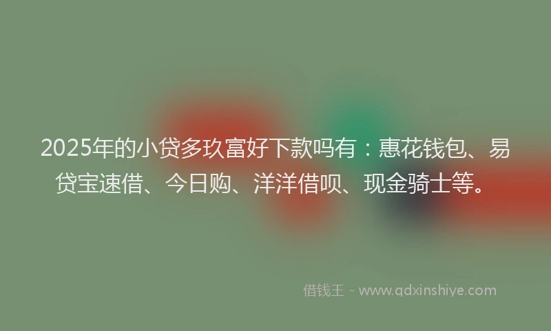 2025年的小贷多玖富好下款吗有：惠花钱包、易贷宝速借、今日购、洋洋借呗、现金骑士等。