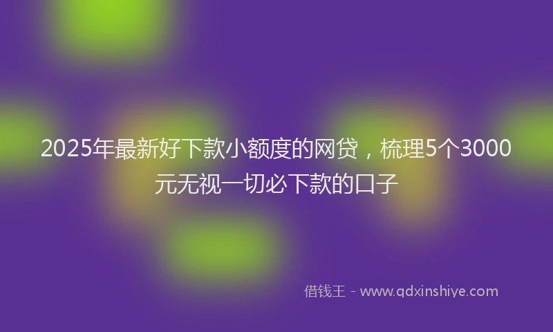 2025年最新好下款小额度的网贷，梳理5个3000元无视一切必下款的口子
