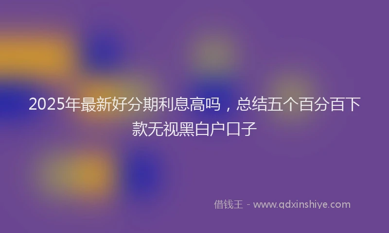 2025年最新好分期利息高吗，总结五个百分百下款无视黑白户口子