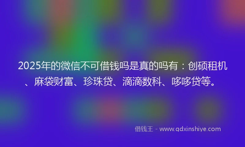 2025年的微信不可借钱吗是真的吗有：创硕租机、麻袋财富、珍珠贷、滴滴数科、哆哆贷等。