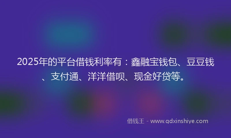 2025年的平台借钱利率有：鑫融宝钱包、豆豆钱、支付通、洋洋借呗、现金好贷等。