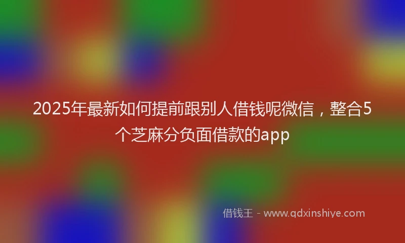 2025年最新如何提前跟别人借钱呢微信，整合5个芝麻分负面借款的app