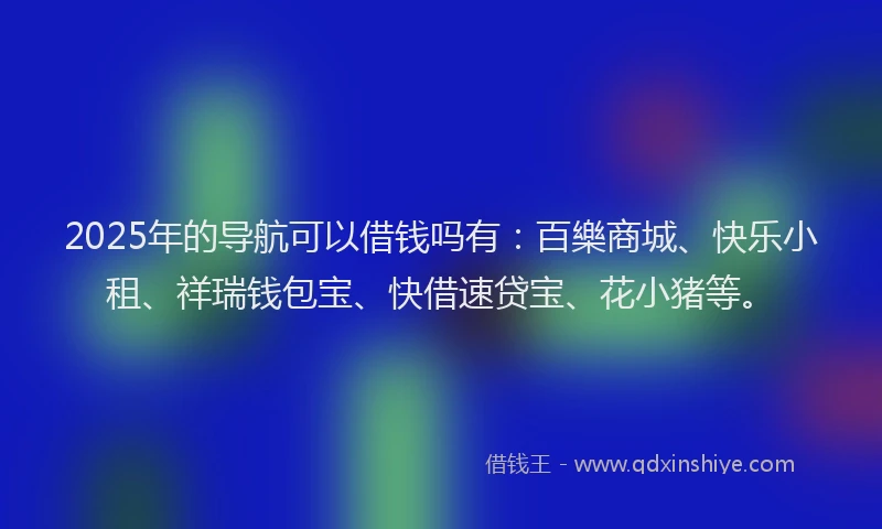 2025年的导航可以借钱吗有：百樂商城、快乐小租、祥瑞钱包宝、快借速贷宝、花小猪等。