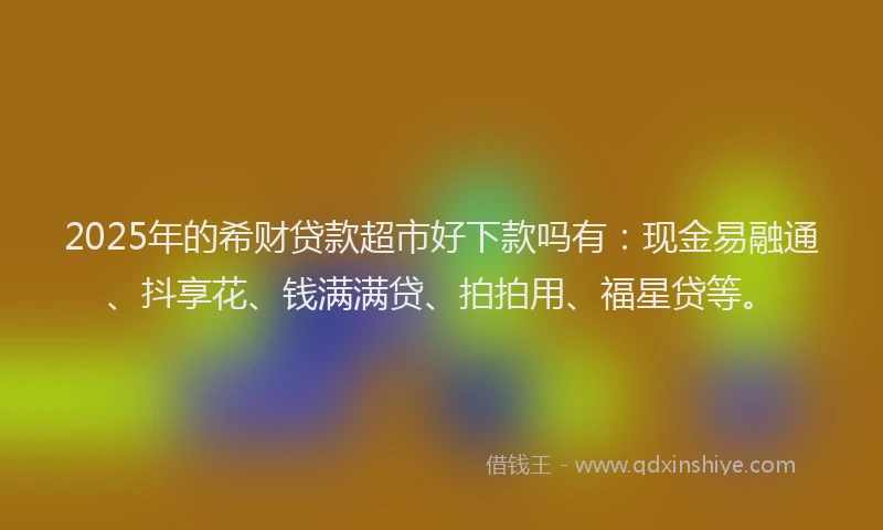 2025年的希财贷款超市好下款吗有：现金易融通、抖享花、钱满满贷、拍拍用、福星贷等。