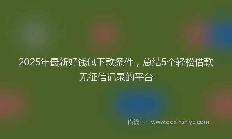 2025年最新好钱包下款条件，总结5个轻松借款无征信记录的平台
