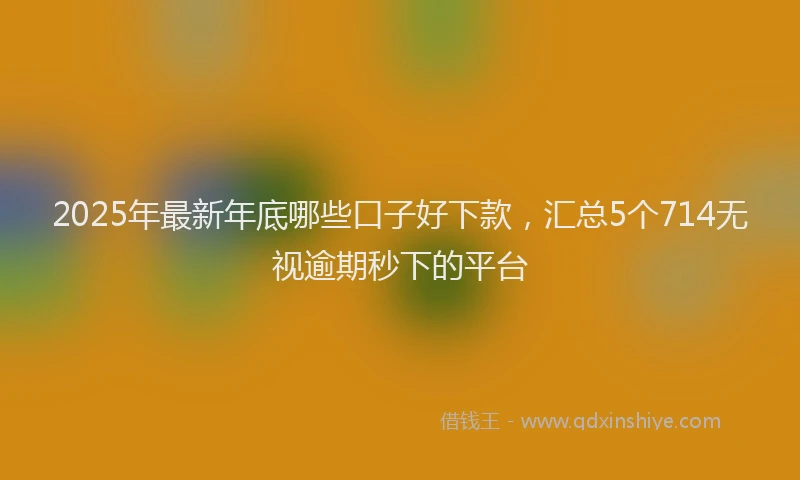 2025年最新年底哪些口子好下款，汇总5个714无视逾期秒下的平台