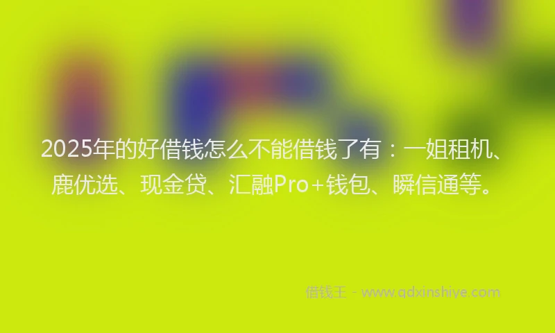 2025年的好借钱怎么不能借钱了有：一姐租机、鹿优选、现金贷、汇融Pro+钱包、瞬信通等。