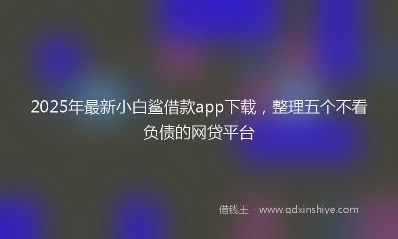 2025年最新小白鲨借款app下载，整理五个不看负债的网贷平台