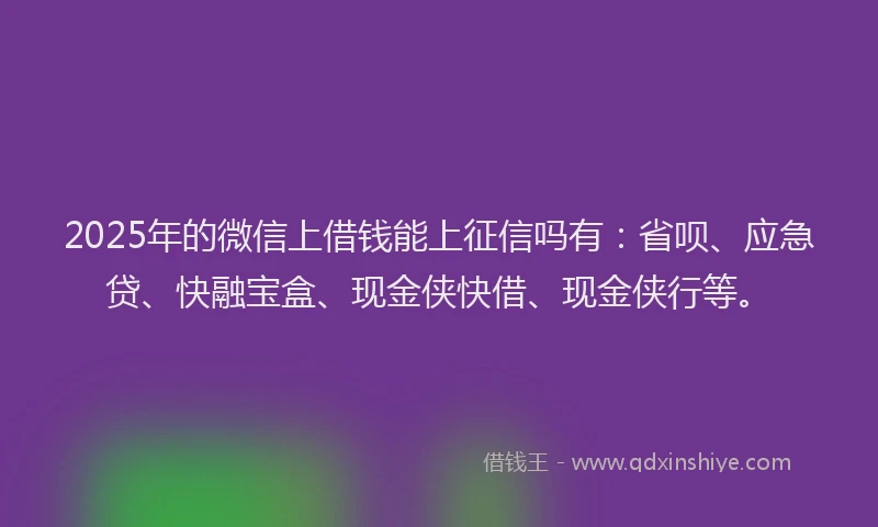 2025年的微信上借钱能上征信吗有：省呗、应急贷、快融宝盒、现金侠快借、现金侠行等。