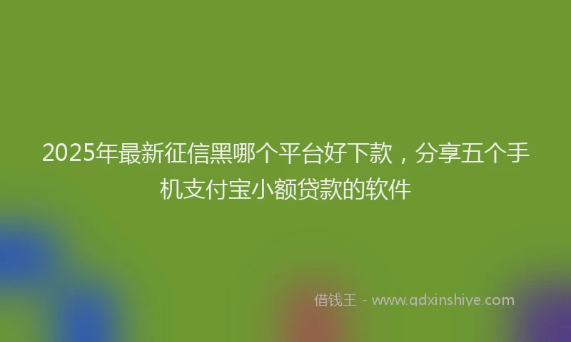 2025年最新征信黑哪个平台好下款，分享五个手机支付宝小额贷款的软件