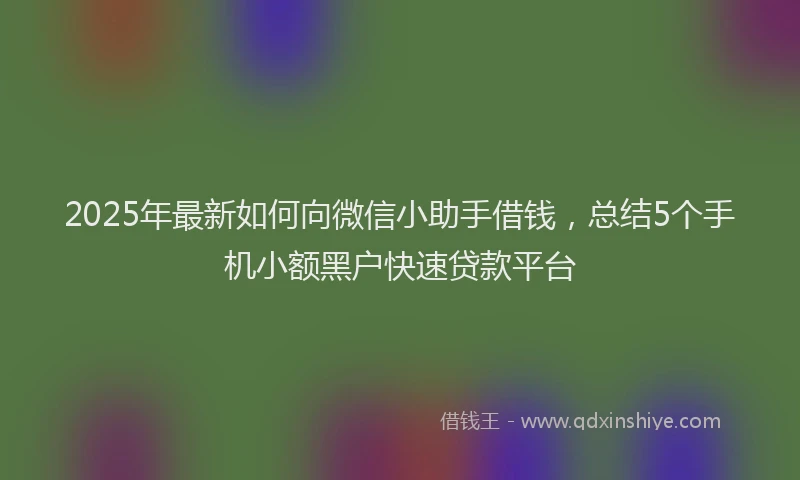 2025年最新如何向微信小助手借钱，总结5个手机小额黑户快速贷款平台