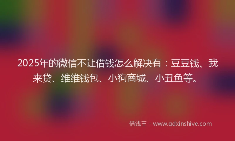 2025年的微信不让借钱怎么解决有：豆豆钱、我来贷、维维钱包、小狗商城、小丑鱼等。