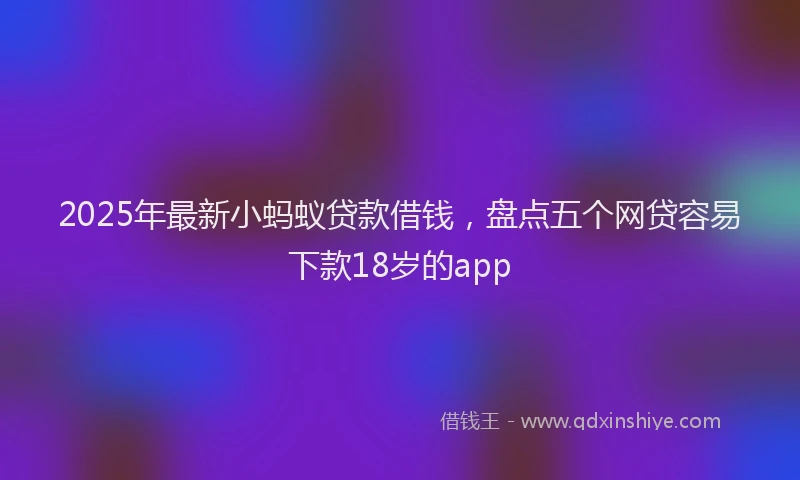 2025年最新小蚂蚁贷款借钱，盘点五个网贷容易下款18岁的app