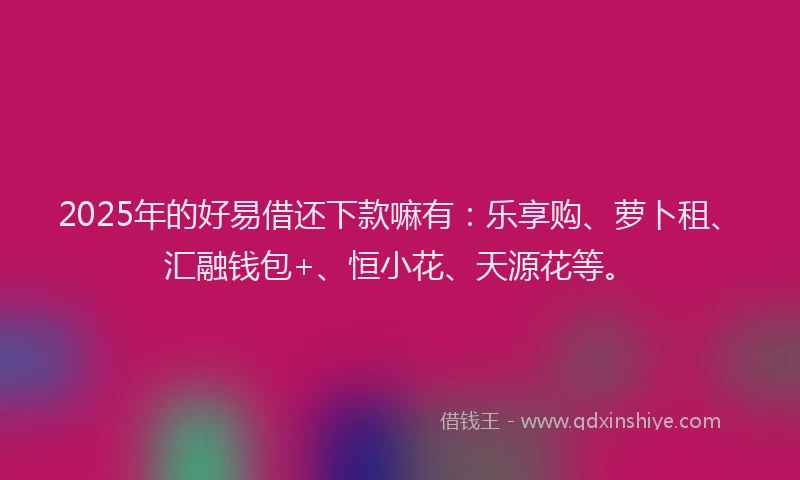 2025年的好易借还下款嘛有：乐享购、萝卜租、汇融钱包+、恒小花、天源花等。