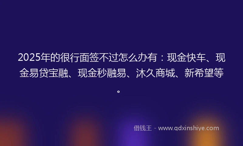 2025年的很行面签不过怎么办有：现金快车、现金易贷宝融、现金秒融易、沐久商城、新希望等。