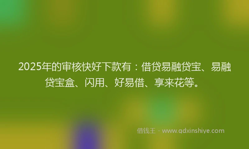 2025年的审核快好下款有：借贷易融贷宝、易融贷宝盒、闪用、好易借、享来花等。