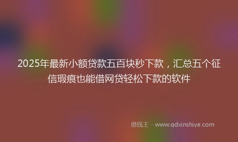 2025年最新小额贷款五百块秒下款，汇总五个征信瑕疵也能借网贷轻松下款的软件