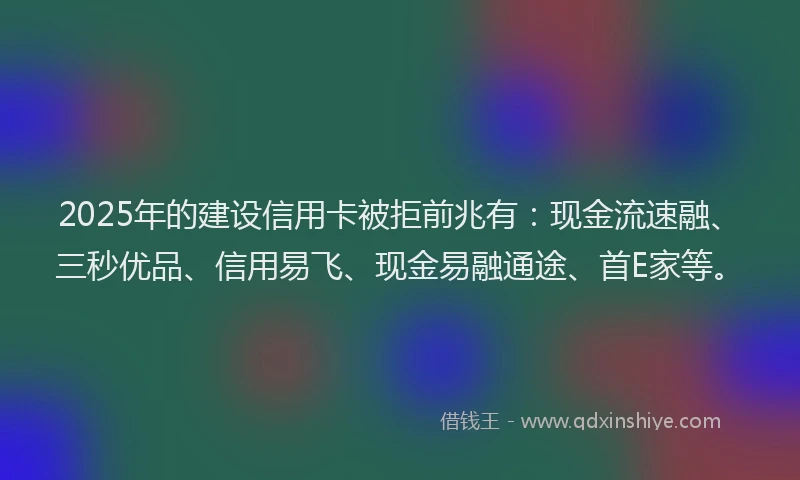 2025年的建设信用卡被拒前兆有：现金流速融、三秒优品、信用易飞、现金易融通途、首E家等。