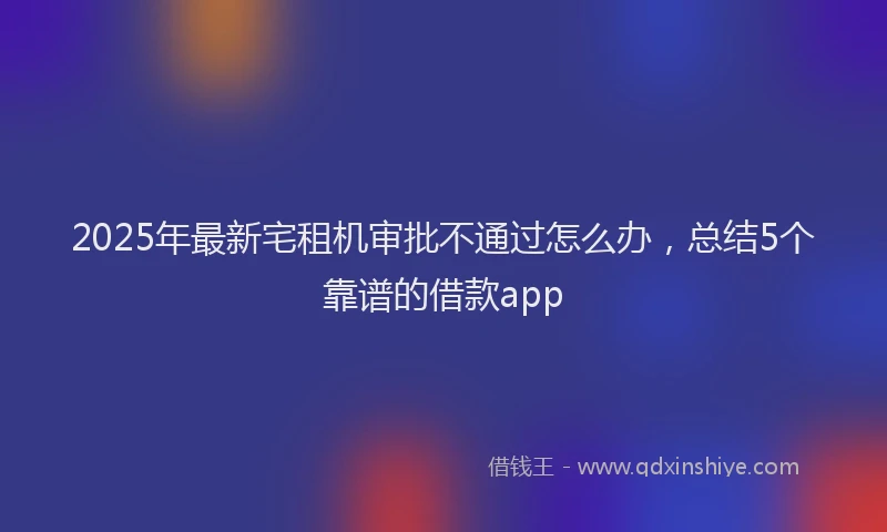 2025年最新宅租机审批不通过怎么办，总结5个靠谱的借款app