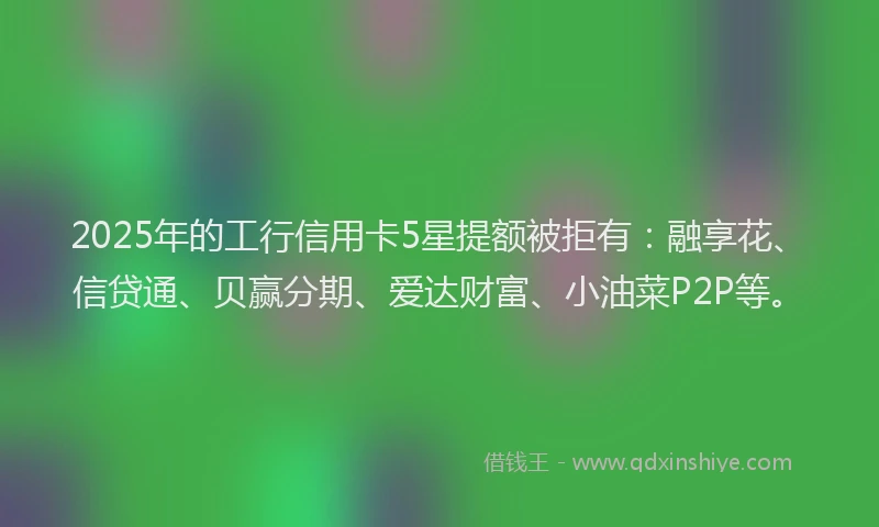 2025年的工行信用卡5星提额被拒有：融享花、信贷通、贝赢分期、爱达财富、小油菜P2P等。