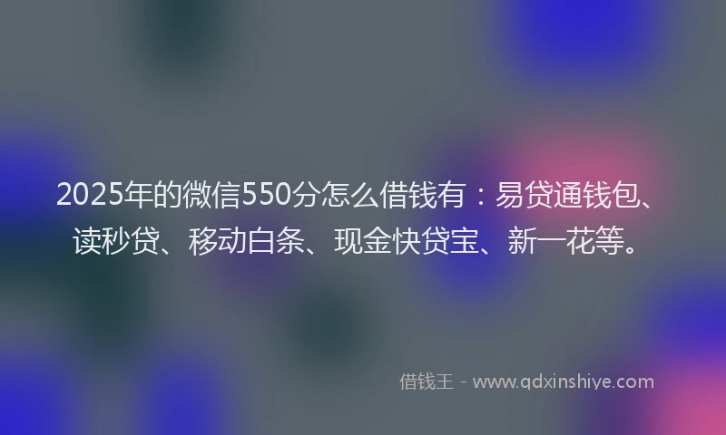 2025年的微信550分怎么借钱有：易贷通钱包、读秒贷、移动白条、现金快贷宝、新一花等。